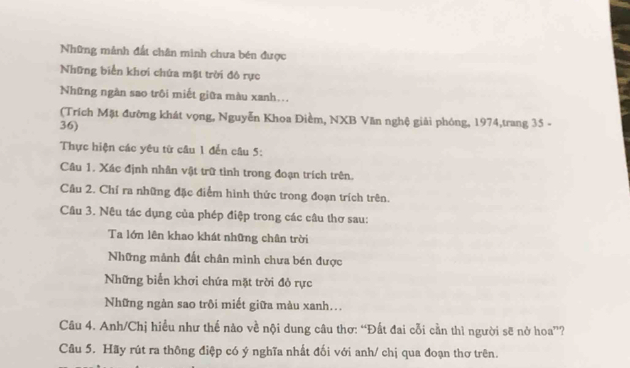 Những mảnh đất chân minh chưa bén được 
Những biển khơi chứa mặt trời đô rực 
Những ngàn sao trôi miết giữa màu xanh... 
(Trích Mặt đường khát vọng, Nguyễn Khoa Điềm, NXB Văn nghệ giải phóng, 1974,trang 35 - 
36) 
Thực hiện các yêu từ câu 1 đến câu 5: 
Câu 1. Xác định nhân vật trữ tình trong đoạn trích trên. 
Câu 2. Chỉ ra những đặc điểm hình thức trong đoạn trích trên. 
Câu 3. Nêu tác dụng của phép điệp trong các câu thơ sau: 
Ta lớn lên khao khát những chân trời 
Những mảnh đất chân mình chưa bén được 
Những biển khơi chứa mặt trời đỏ rực 
Những ngàn sao trôi miết giữa màu xanh... 
Câu 4. Anh/Chị hiều như thế nào về nội dung câu thơ: “Đất đai cỗi cần thì người sẽ nở hoa”? 
Câu 5. Hãy rút ra thông điệp có ý nghĩa nhất đối với anh/ chị qua đoạn thơ trên.