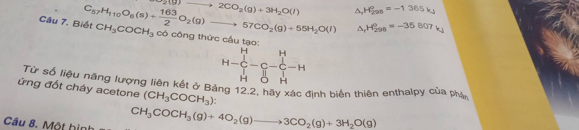 2(g)to 2CO_2(g)+3H_2O(l)
C_57H_110O_6(s)+ 163/2 O_2(g)to 57CO_2(g)+55H_2O(l) △ _rH_(298)°=-1365kJ
△ _rH_(298)°=-35807kJ
Câu 7. Biết CH_3COCH_3 Cwidehat C 6 công thức cấu tạo
H-C_H^(H-C_-^H-H
Từ số liệu năng lượng liên kết ở Bảng 12.2, hãy xác định biến thiên enthalpy của phản 
ứng đốt cháy acetone (CH_3)COCH_3) : 
Câu 8. Một hình
CH_3COCH_3(g)+4O_2(g)to 3CO_2(g)+3H_2O(g)