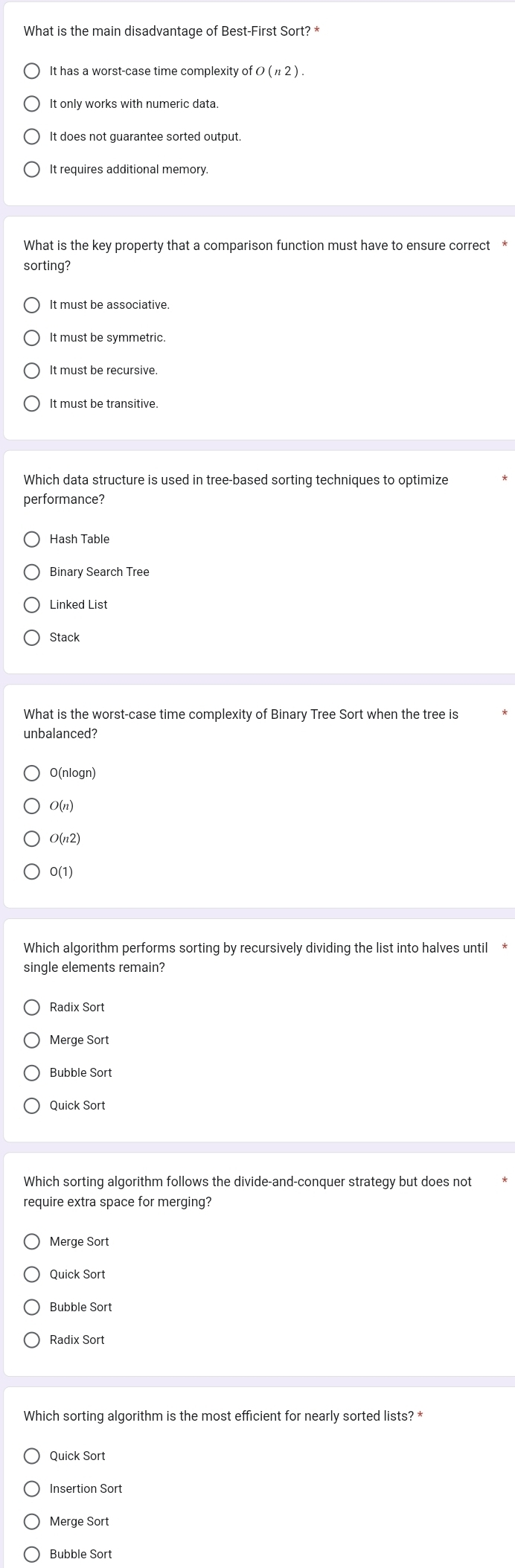 What is the main disadvantage of Best-First Sort? *
It has a worst-case time complexity of O (n2).
It only works with numeric data.
It does not guarantee sorted output.
It requires additional memory.
What is the key property that a comparison function must have to ensure correct *
sorting?
Which data structure is used in tree-based sorting techniques to optimize
performance?
Hash Table
Binary Search Tree
Linked List
Stack
What is the worst-case time complexity of Binary Tree Sort when the tree is
unbalanced?
O(nlogn)
O(n)
O(n2)
0(1)
Which algorithm performs sorting by recursively dividing the list into halves until *
single elements remain?
Merge Sort
Which sorting algorithm follows the divide-and-conquer strategy but does not
require extra space for merging?
Merge Sort
Quick Sort
Bubble Sort
Radix Sort
Which sorting algorithm is the most efficient for nearly sorted lists? *
Quick Sort
Insertion Sort
Merge Sort
Bubble Sort