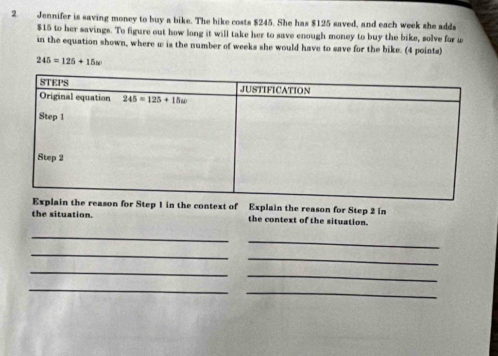 Jennifer is saving money to buy a bike. The bike costs $245. She has $125 saved, and each week she adds
$15 to her savings. To figure out how long it will take her to save enough money to buy the bike, solve for w
in the equation shown, where w is the number of weeks she would have to save for the bike. (4 points)
245=125+15w
n for Step 1 in the context of Explain the reason for Step 2 in
the situation. the context of the situation.
_
_
_
_
_
_
_
_