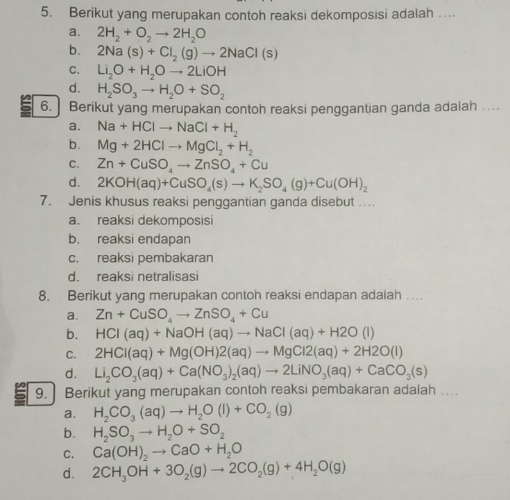 Berikut yang merupakan contoh reaksi dekomposisi adalah ...
a. 2H_2+O_2to 2H_2O
b. 2Na(s)+Cl_2(g)to 2NaCl(s)
C. Li_2O+H_2Oto 2LiOH
d. H_2SO_3to H_2O+SO_2
6. ] Berikut yang merupakan contoh reaksi penggantian ganda adalah ..
a. Na+HClto NaCl+H_2
b. Mg+2HClto MgCl_2+H_2
C. Zn+CuSO_4to ZnSO_4+Cu
d. 2KOH(aq)+CuSO_4(s)to K_2SO_4(g)+Cu(OH)_2
7. Jenis khusus reaksi penggantian ganda disebut
a. reaksi dekomposisi
b. reaksi endapan
c. reaksi pembakaran
d. reaksi netralisasi
8. Berikut yang merupakan contoh reaksi endapan adalah ...
a. Zn+CuSO_4to ZnSO_4+Cu
b. HCI(aq)+NaOH(aq)to NaCI(aq)+H2O(I)
C. 2HCI(aq)+Mg(OH)2(aq)to MgClCl2(aq)+2H2O(l
d. Li_2CO_3(aq)+Ca(NO_3)_2(aq)to 2LiNO_3(aq)+CaCO_3(s)
9.  Berikut yang merupakan contoh reaksi pembakaran adalah ....
a. H_2CO_3(aq)to H_2O(l)+CO_2(g)
b. H_2SO_3to H_2O+SO_2
C. Ca(OH)_2to CaO+H_2O
d. 2CH_3OH+3O_2(g)to 2CO_2(g)+4H_2O(g)