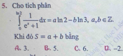 Cho tich phân
∈tlimits _0^((ln 2)frac 1)e^x+1dx=aln 2-bln 3,a,b∈ Z. 
Khi đó S=a+b bằng
A. 3. B. 5. C. 6. D. -2.