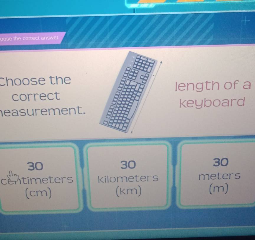 oose the correct answer.
Choose the
length of a
correct
keyboard
easurement.
30
30
30
centimeters kilometers meters
(cm) (km) (m)