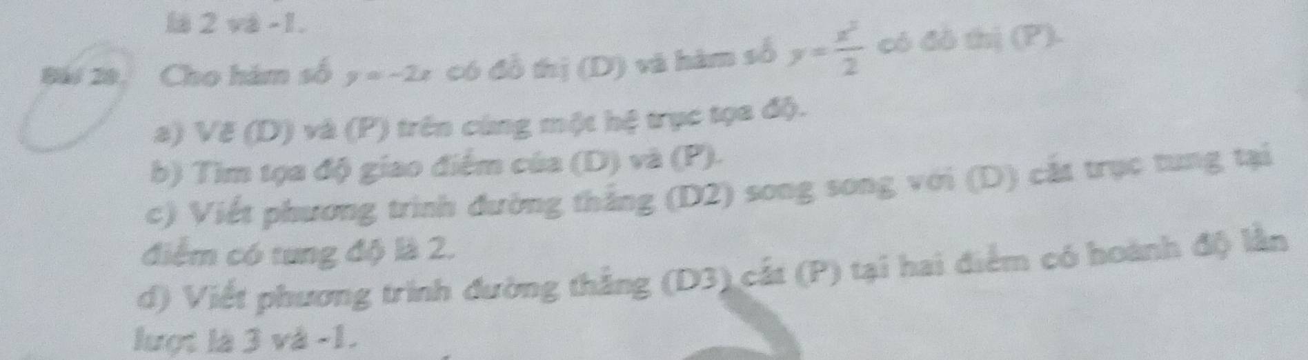 là 2 và -1.
Bái 20, Cho hám số y=-2x có đồ thị (D) và hàm số y= x^2/2  có đô thị (P).
a) Vẽ (D) và (P) trên cùng một hệ trục tọa độ.
b) Tìm tọa độ giao điểm của (D) và (P).
c) Viết phương trình đường thắng (D2) song song với (D) cắt trục tung tại
điểm có tung độ là 2.
d) Viết phương trình đường thắng (D3) cắt (P) tại hai điểm có hoành độ lần
lượt là 3 và -1.