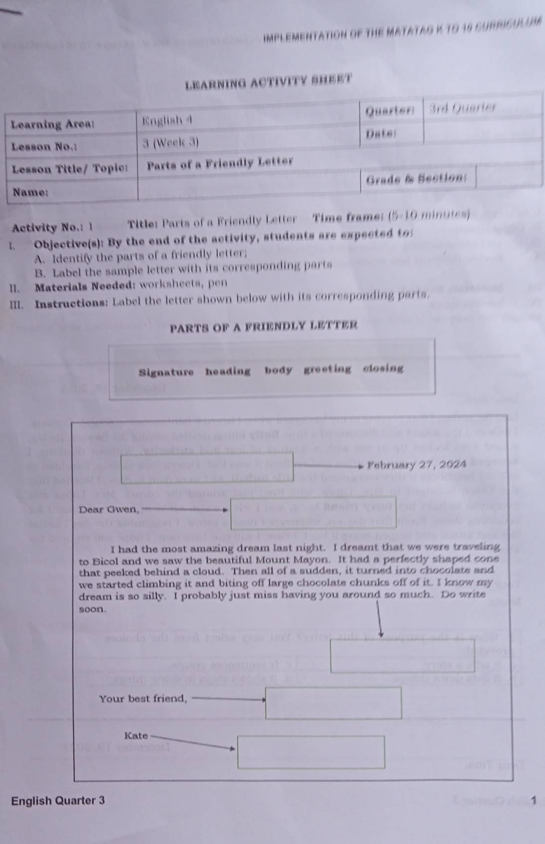 ImPleMenTATIoN OF THE MATATAG K tO 18 suRRIcULUM 
G ACTIVITY SHEET 
Activity No.: 1 Title: Parts of a Friendly Letter Time frame (5-10 minutes) 
1. Objective(s): By the end of the activity, students are expected to 
A.Identify the parts of a friendly letter; 
B. Label the sample letter with its corresponding parts 
II. Materials Needed: worksheets, pen 
III. Instructions: Label the letter shown below with its corresponding parts. 
PARTS OF A FRIENDLY LETTER 
Signature heading body greeting closing 
February 27, 2024 
Dear Gwen, 
I had the most amazing dream last night. I dreamt that we were traveling 
to Bicol and we saw the beautiful Mount Mayon. It had a perfectly shaped cone 
that peeked behind a cloud. Then all of a sudden, it turned into chocolats and 
we started climbing it and biting off large chocolate chunks off of it. I know my 
dream is so silly. I probably just miss having you around so much. Do write 
soon. 
Your best friend, 
Kate 
English Quarter 3 1