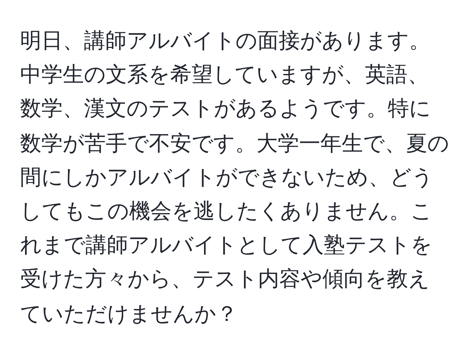 明日、講師アルバイトの面接があります。中学生の文系を希望していますが、英語、数学、漢文のテストがあるようです。特に数学が苦手で不安です。大学一年生で、夏の間にしかアルバイトができないため、どうしてもこの機会を逃したくありません。これまで講師アルバイトとして入塾テストを受けた方々から、テスト内容や傾向を教えていただけませんか？