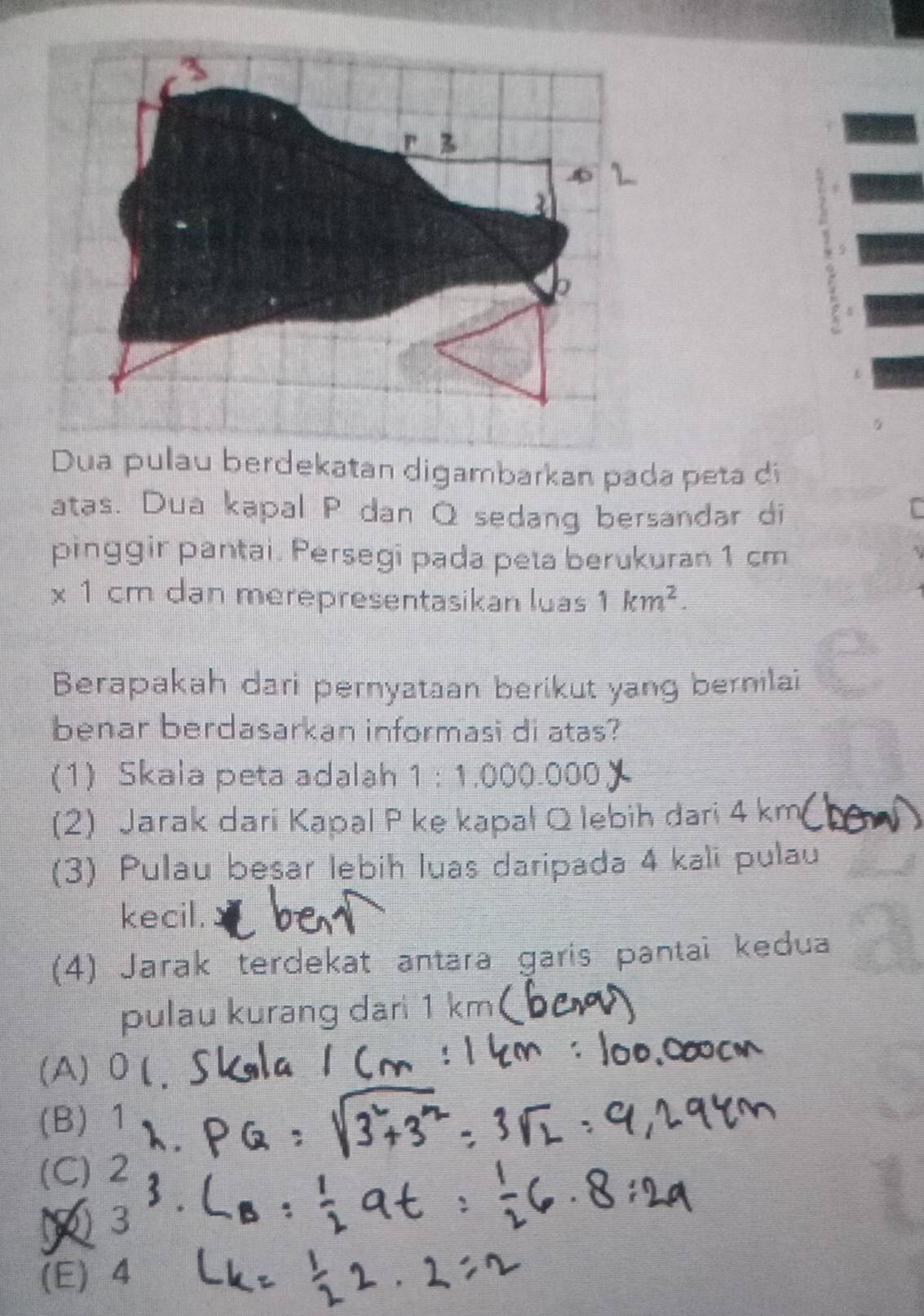 Dua pulau berdekatan digambarkan pada peta di
atas. Dua kapal P dan Q sedang bersandar di
pinggir pantai. Persegi pada peta berukuran 1 cm
* 1cm dan merepresentasikan luas 1km^2. 
Berapakah dari pernyataan berikut yang bernilai
benar berdasarkan informasi di atas?
(1) Skala peta adalah 1:1,000.000
(2) Jarak dari Kapal P ke kapal Q lebih dari 4 km
(3) Pulau beşar lebih luas daripada 4 kali pulau
kecil.
(4) Jarak terdekat antara garis pantai kedua
pulau kurang dari 1 km (
(A) 0 (
(B) 1
(C) 2
3
(E) 4