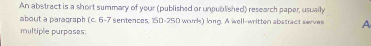 An abstract is a short summary of your (published or unpublished) research paper, usually 
about a paragraph (c. 6 - 7 sentences, 150 - 250 words) long. A well-written abstract serves A 
multiple purposes: