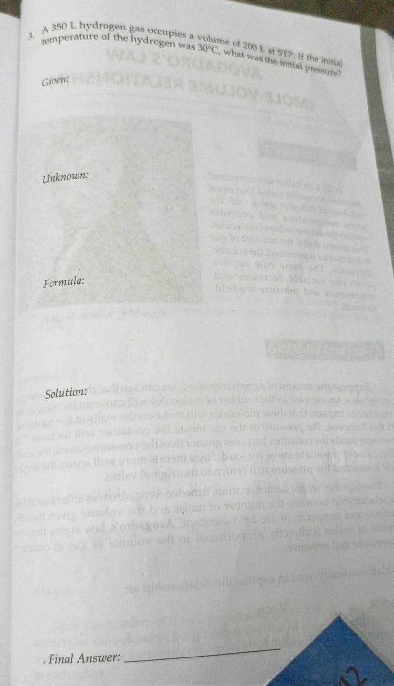 A 350 L hydrogen gas occupies a 
ne of 200 L at STP. If the initial 
temperature of the hydrogen was 30°C , what was the initial pressure? 
Given: 
Unknown: 


om 

as li cos s ius am en 
Formula: 
b ns assawab aldsis 
blad ore sruss bre s 
Solution: 
Final Answer: 
_