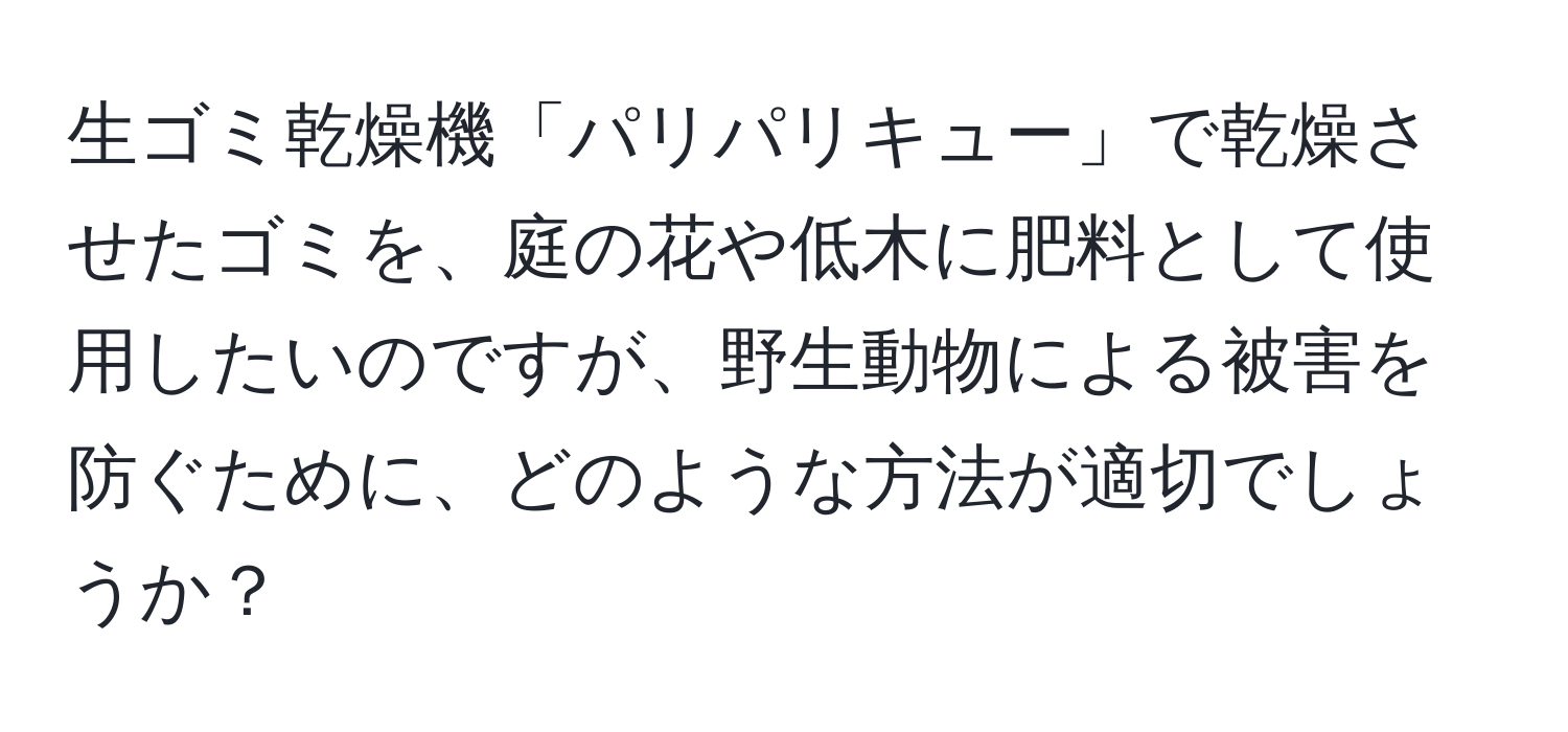 生ゴミ乾燥機「パリパリキュー」で乾燥させたゴミを、庭の花や低木に肥料として使用したいのですが、野生動物による被害を防ぐために、どのような方法が適切でしょうか？