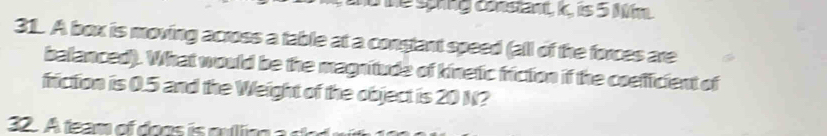 hể spng constant, 1c, is 5 Mm
31. A box is moving across a table at a constant speed (all of the forces are 
balanced). What would be the magnitude of kinetic friction if the coefficient of 
friction is 0.5 and the Weight of the object is 20 N? 
32. A feam of do o oulng