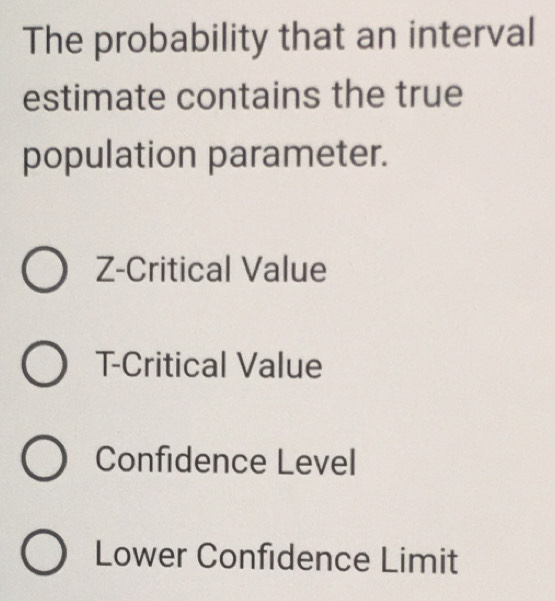 The probability that an interval
estimate contains the true
population parameter.
Z -Critical Value
T -Critical Value
Confidence Level
Lower Confidence Limit