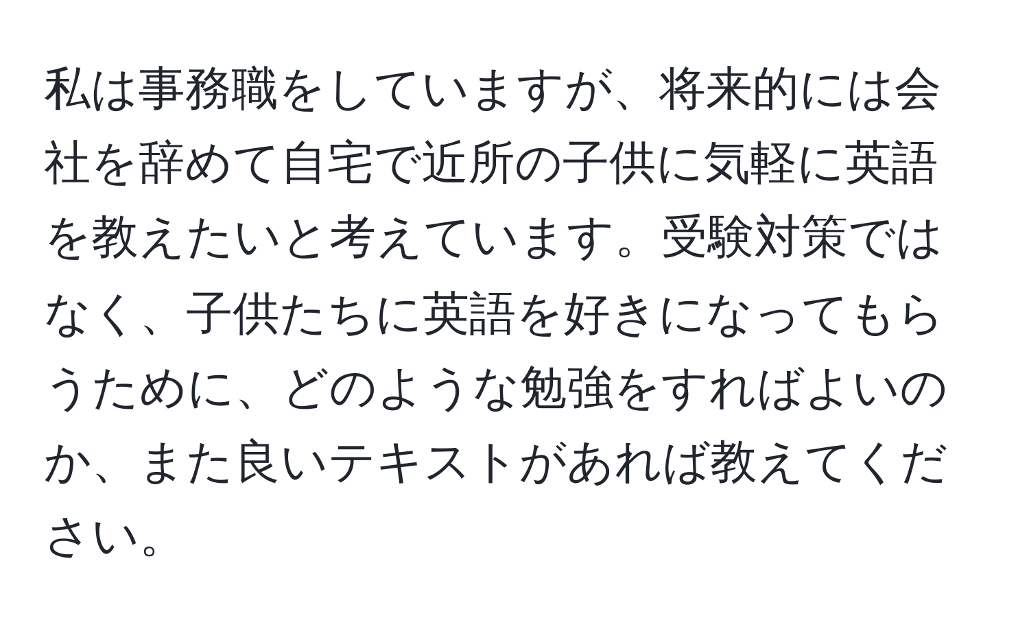 私は事務職をしていますが、将来的には会社を辞めて自宅で近所の子供に気軽に英語を教えたいと考えています。受験対策ではなく、子供たちに英語を好きになってもらうために、どのような勉強をすればよいのか、また良いテキストがあれば教えてください。