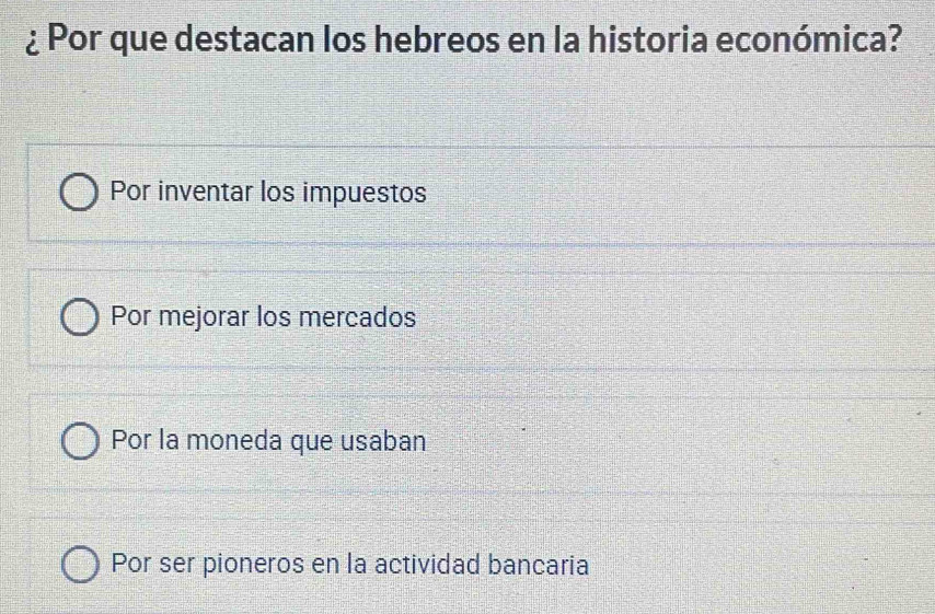 ¿ Por que destacan los hebreos en la historia económica?
Por inventar los impuestos
Por mejorar los mercados
Por la moneda que usaban
Por ser pioneros en la actividad bancaria