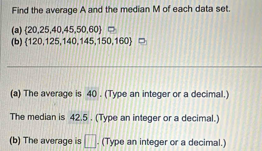 Find the average A and the median M of each data set. 
(a)  20,25,40,45,50,60 □ 
(b)  120,125,140,145,150,160 □ 
(a) The average is 40. (Type an integer or a decimal.) 
The median is 42.5. (Type an integer or a decimal.) 
(b) The average is □. (Type an integer or a decimal.)