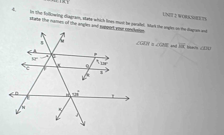 METRY
UNIT 2 WORKSHEETS
4. In the following diagram, state which lines must be parallel. Mark the angles on the diagram and
state the names of the angles and support your conclusion.
∠ GEH≌ ∠ GHE and overline HK bisects ∠ EHJ