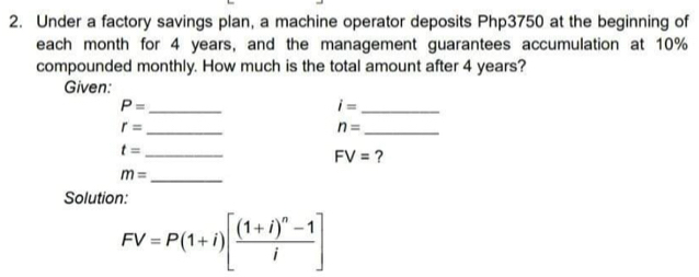 Under a factory savings plan, a machine operator deposits Php3750 at the beginning of 
each month for 4 years, and the management guarantees accumulation at 10%
compounded monthly. How much is the total amount after 4 years? 
Given: 
_ P=
_ i=
_ r=
_ n=
_ t=
FV= ? 
_ m=
Solution:
FV=P(1+i)[frac (1+i)^n-1i]