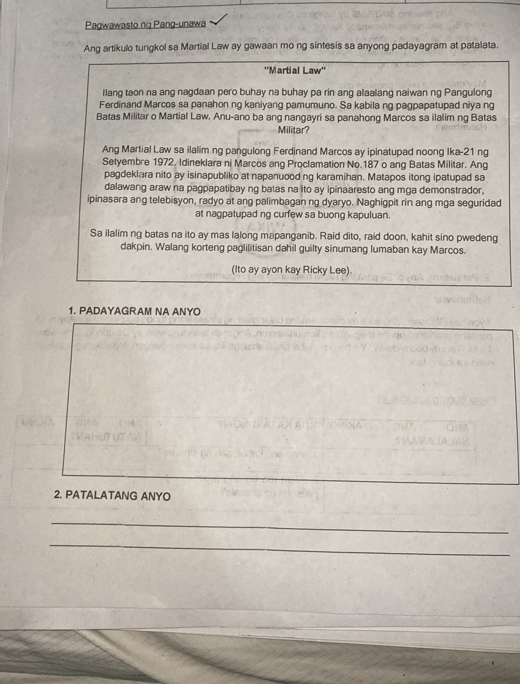 Pagwawasto ng Pang-unawa 
Ang artikulo tungkol sa Martial Law ay gawaan mo ng sintesis sa anyong padayagram at patalata. 
''Martial Law'' 
Ilang taon na ang nagdaan pero buhay na buhay pa rin ang alaalang naiwan ng Pangulong 
Ferdinand Marcos sa panahon ng kaniyang pamumuno. Sa kabila ng pagpapatupad niya ng 
Batas Militar o Martial Law. Anu-ano ba ang nangayri sa panahong Marcos sa ilalim ng Batas 
Militar? 
Ang Martial Law sa ilalim ng pangulong Ferdinand Marcos ay ipinatupad noong Ika-21 ng 
Setyembre 1972. Idineklara ni Marcos ang Proclamation No. 187 o ang Batas Militar. Ang 
pagdeklara nito ay isinapubliko at napanuood ng karamihan. Matapos itong ipatupad sa 
dalawang araw na pagpapatibay ng batas na ito ay ipinaaresto ang mga demonstrador, 
ipinasara ang telebisyon, radyo at ang palimbagan ng dyaryo. Naghigpit rin ang mga seguridad 
at nagpatupad ng curfew sa buong kapuluan. 
Sa ilalim ng batas na ito ay mas lalong mapanganib. Raid dito, raid doon, kahit sino pwedeng 
dakpin. Walang korteng paglilitisan dahil guilty sinumang lumaban kay Marcos. 
(Ito ay ayon kay Ricky Lee). 
1. PADAYAGRAM NA ANYO 
2. PATALATANG ANYO 
_ 
_ 
_