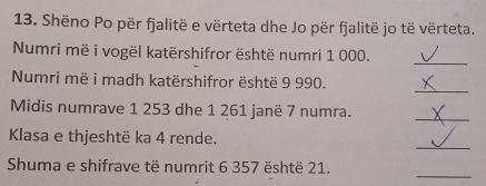 Shëno Po për fjalitë e vërteta dhe Jo për fjalitë jo të vërteta. 
Numri më i vogël katërshifror është numri 1 000. 
_ 
_ 
Numri më i madh katërshifror është 9 990. 
Midis numrave 1 253 dhe 1 261 janë 7 numra. 
_ 
_ 
Klasa e thjeshtë ka 4 rende. 
_ 
Shuma e shifrave të numrit 6 357 është 21.