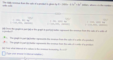 units sold The daily revenue from the sale of a product is given by R=2400x-0.1x^3+8x^2 dollars, where x is the number
[-150,90]by [-50,220]by (-150,220)ky
[-110,000,240000] [-110,000,260000] [-110,000,260000]
a product? (d) Does the graph in part (a) or the graph in part (c) better represent the revenue from the sale of x units of
A. The graph in part (a) better represents the revenue from the salle of x units of a product.
8. The graph in part (c) better represents the revenue from the sale of x units of a product
(e) Over what interval of x -values is the revenue increasing, if x≥ 0
(Type your answer in interval notation.)