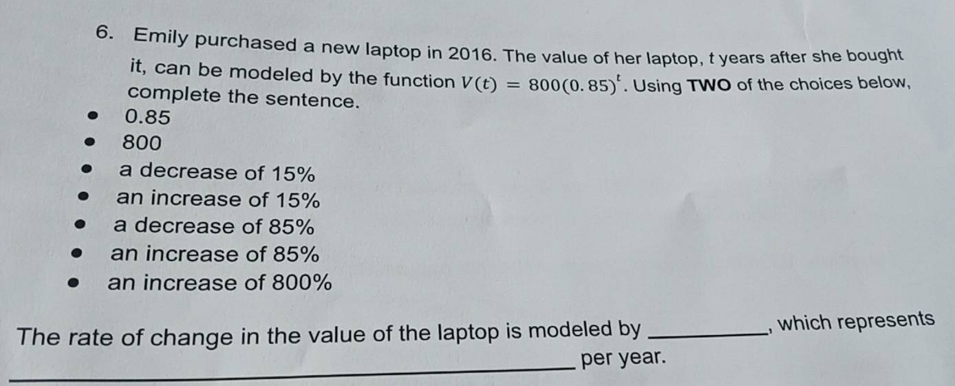 Emily purchased a new laptop in 2016. The value of her laptop, t years after she bought
it, can be modeled by the function V(t)=800(0.85)^t. Using TWO of the choices below,
complete the sentence.
0.85
800
a decrease of 15%
an increase of 15%
a decrease of 85%
an increase of 85%
an increase of 800%
The rate of change in the value of the laptop is modeled by _, which represents
_
per year.