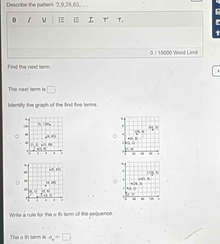 Describe the pattern 2,9,28,65,... .
B I u = 1 T' T_2
C
0 / 10000 Word Limit
Find the next term.
(
The next term is □ .
Identify the graph of the first five terms.
.
4
120 (5,126).
6
5
QB 40
80 (4,65)
4
+(3,3)
40
(1,2) · (3,28)
2 P(2,2)
o(2,
(1,0)
2 4 6 n 20 40 60 n
A
6
(126,5)
4 · |65,4)
+12, 3
· (9,2)
(2,1)
40 80 120 n
Write a rule for the w th term of the sequence.
The n th term is a_n=□ .