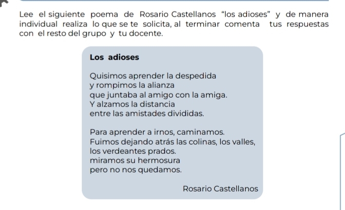 Lee el siguiente poema de Rosario Castellanos “los adioses” y de manera
individual realiza lo que se te solicita, al terminar comenta tus respuestas
con el resto del grupo y tu docente.
Los adioses
Quisimos aprender la despedida
y rompimos la alianza
que juntaba al amigo con la amiga.
Y alzamos la distancia
entre las amistades divididas.
Para aprender a irnos, caminamos.
Fuimos dejando atrás las colinas, los valles,
los verdeantes prados.
miramos su hermosura
pero no nos quedamos.
Rosario Castellanos