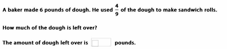 A baker made 6 pounds of dough. He used  4/9  of the dough to make sandwich rolls. 
How much of the dough is left over? 
The amount of dough left over is □ pounds.