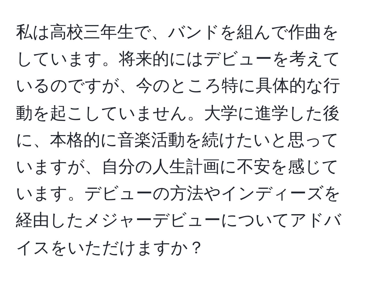 私は高校三年生で、バンドを組んで作曲をしています。将来的にはデビューを考えているのですが、今のところ特に具体的な行動を起こしていません。大学に進学した後に、本格的に音楽活動を続けたいと思っていますが、自分の人生計画に不安を感じています。デビューの方法やインディーズを経由したメジャーデビューについてアドバイスをいただけますか？