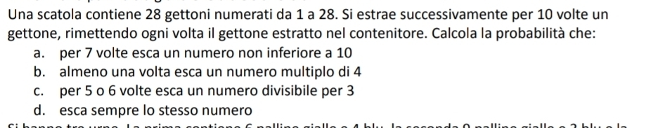 Una scatola contiene 28 gettoni numerati da 1 a 28. Si estrae successivamente per 10 volte un
gettone, rimettendo ogni volta il gettone estratto nel contenitore. Calcola la probabilità che:
a. per 7 volte esca un numero non inferiore a 10
b. almeno una volta esca un numero multiplo di 4
c. per 5 o 6 volte esca un numero divisibile per 3
d. esca sempre lo stesso numero