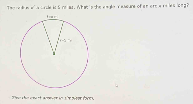 The radius of a circle is 5 miles. What is the angle measure of an arc π miles long?
Give the exact answer in simplest form.