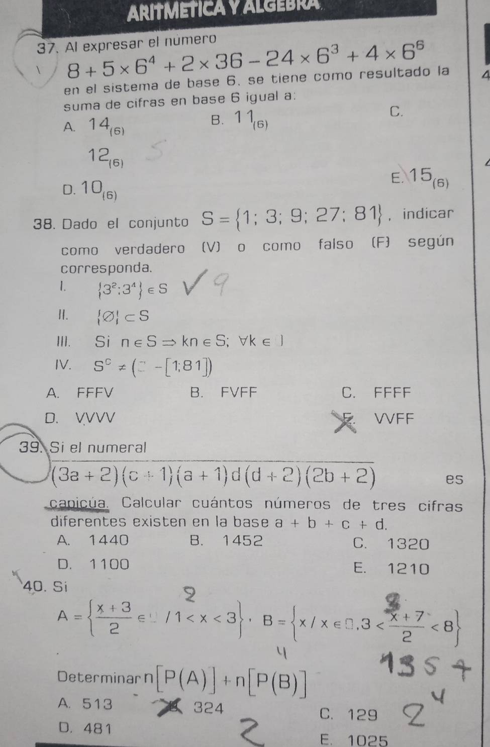 ARITMÉTICA Y ALGEBRA
37. Al expresar el número
8+5* 6^4+2* 36-24* 6^3+4* 6^6
en el sistema de base 6. se tiene como resultado la 4
suma de cifras en base 6 igual a:
C.
A. 14_(6)
B. 11_(6)
12_(6)
D. 10_(6)
E. 15_(6)
38. Dado el conjunto S= 1;3;9;27;81 , indicar
como verdadero (V) o como falso (F) según
corresponda.
1.  3^2;3^4 ∈ S
Ⅱ.  varnothing  ⊂ S
III. ₹Si n∈ SRightarrow kn∈ S;forall k∈ )
IV. S^C!= (□ -[1;81])
A. FFFV B. FVFF C. FFFF
D. VVVV VVFF
39. Si el numeral
(3a+2)(c+1)(a+1) d (d+2)(2b+2)
es
capicúa. Calcular cuántos números de tres cifras
diferentes existen en la base a+b+c+d.
A. 1440 B. 1452 C. 1320
D. 1100 E. 1210
40. Si
A=  (x+3)/2 ∈  1 , B= x/x∈ □ ,3 <8
Determinarn [P(A)]+n[P(B)]
A. 513 324
C. 129
D. 481
E. 1025