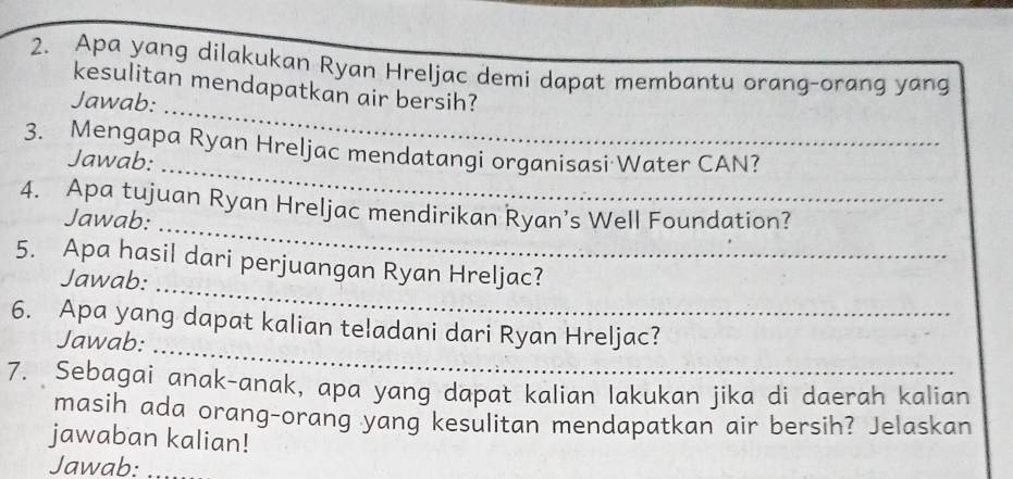 Apa yang dilakukan Ryan Hreljac demi dapat membantu orang-orang yang 
kesulitan mendapatkan air bersih? 
Jawab: 
_ 
3. Mengapa Ryan Hreljac mendatangi organisasi Water CAN? 
Jawab: 
_ 
4. Apa tujuan Ryan Hreljac mendirikan Ryan’s Well Foundation? 
Jawab: 
_ 
_ 
5. Apa hasil dari perjuangan Ryan Hreljac? 
Jawab: 
_ 
6. Apa yang dapat kalian teladani dari Ryan Hreljac? 
Jawab: 
7. Sebagai anak-anak, apa yang dapat kalian lakukan jika di daerah kalian 
masih ada orang-orang yang kesulitan mendapatkan air bersih? Jelaskan 
jawaban kalian! 
Jawab:_