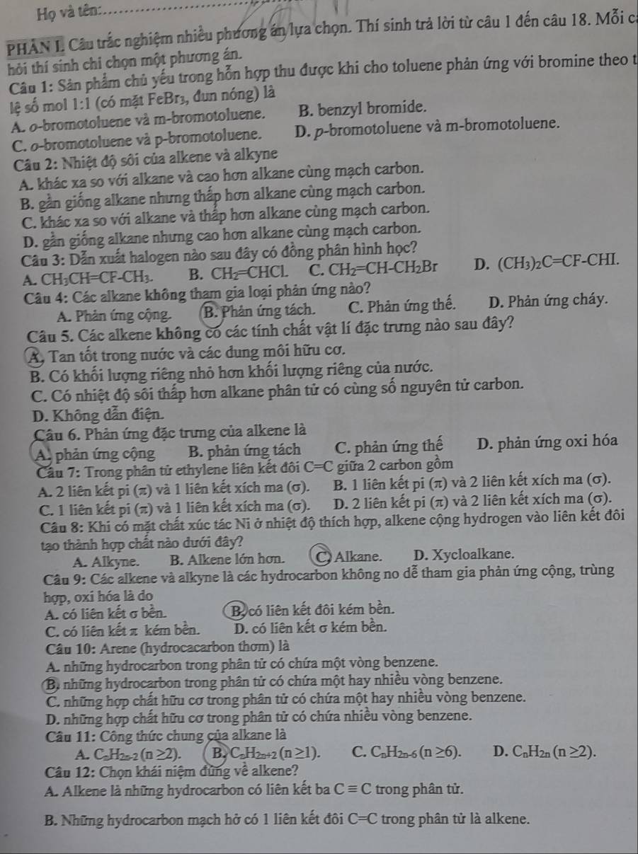 Họ và tên:
PHAN I. Câu trắc nghiệm nhiều phương án lựa chọn. Thí sinh trả lời từ câu 1 đến câu 18. Mỗi c
hời thí sinh chi chọn một phương án.
Câu 1: Sản phẩm chủ yếu trong hỗn hợp thu được khi cho toluene phản ứng với bromine theo từ
lệ số mol 1:1 (có mặt FeBr3, đun nóng) là
A. o-bromotoluene và m-bromotoluene. B. benzyl bromide.
C. o-bromotoluene và p-bromotoluene. D. p-bromotoluene và m-bromotoluene.
Câu 2: Nhiệt độ sôi của alkene và alkyne
A. khác xa so với alkane và cao hơn alkane cùng mạch carbon.
B. gần giống alkane nhưng thấp hơn alkane cùng mạch carbon.
C. khác xa so với alkane và thấp hơn alkane cùng mạch carbon.
D. gần giống alkane nhưng cao hơn alkane cùng mạch carbon.
Câu 3: Dẫn xuất halogen nào sau đây có đồng phân hình học?
A. CH₃CH =CF-CH_3. B. CH_2=CHCL C. CH_2=CH-CH_2Br D. (CH_3)_2C=CF -C HI
Câu 4: Các alkane không tham gia loại phản ứng nào?
A. Phản ứng cộng. B. Phân ứng tách. C. Phản ứng thế. D. Phản ứng cháy.
Câu 5. Các alkene không có các tính chất vật lí đặc trưng nào sau đây?
A, Tan tốt trong nước và các dung môi hữu cơ.
B. Có khối lượng riêng nhỏ hơn khối lượng riêng của nước.
C. Có nhiệt độ sối thấp hơn alkane phân tử có cùng số nguyên tử carbon.
D. Không dẫn điện.
Câu 6. Phản ứng đặc trưng của alkene là
A phản ứng cộng B. phản ứng tách C. phản ứng thế D. phản ứng oxi hóa
Cầu 7: Trong phân tử ethylene liên kết đôi C=C giữa 2 carbon gồm
A. 2 liên kết pi (π) và 1 liên kết xích ma (σ). B. 1 liên kết pi (π) và 2 liên kết xích ma (σ).
C. 1 liên kết pi (π) và 1 liên kết xích ma (σ). D. 2 liên kết pi (π) và 2 liên kết xích ma (σ).
Câu 8: Khi có mặt chất xúc tác Ni ở nhiệt độ thích hợp, alkene cộng hydrogen vào liên kết đôi
tạo thành hợp chất nào dưới đây?
A. Alkyne. B. Alkene lớn hơn.  Alkane. D. Xycloalkane.
Câu 9: Các alkene và alkyne là các hydrocarbon không no dễ tham gia phản ứng cộng, trùng
hợp, oxi hóa là do
A. có liên kết σ bền. Bộcó liên kết đôi kém bền.
C. có liên kết π kém bền. D. có liên kết σ kém bền.
Câu 10: Arene (hydrocacarbon thơm) là
A. những hydrocarbon trong phân tử có chứa một vòng benzene.
Bị những hydrocarbon trong phân tử có chứa một hay nhiều vòng benzene.
C. những hợp chất hữu cơ trong phân tử có chứa một hay nhiều vòng benzene.
D. những hợp chất hữu cơ trong phân tử có chứa nhiều vòng benzene.
Câu 11: Công thức chung của alkane là
A. C_nH_2n-2(n≥ 2). B. C_nH_2n+2(n≥ 1). C. C_nH_2n-6(n≥ 6). D. C_nH_2n(n≥ 2).
Câu 12: Chọn khái niệm đùng về alkene?
A. Alkene là những hydrocarbon có liên kết ba Cequiv C trong phân tử.
B. Những hydrocarbon mạch hở có 1 liên kết đôi C=C trong phân tử là alkene.