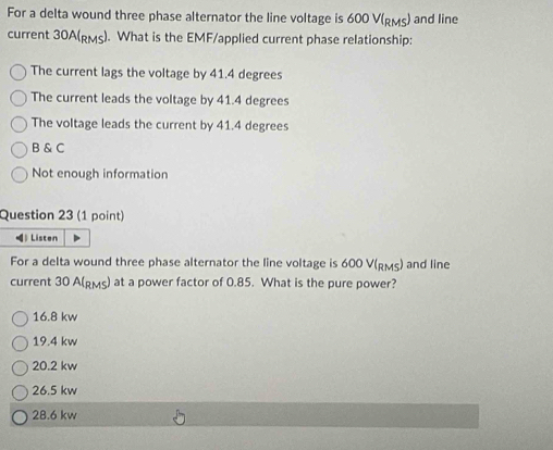 For a delta wound three phase alternator the line voltage is 600 V (Rмς) and line
current 30A (pмs). What is the EMF/applied current phase relationship:
The current lags the voltage by 41.4 degrees
The current leads the voltage by 41.4 degrees
The voltage leads the current by 41.4 degrees
B & C
Not enough information
Question 23 (1 point)
) Listen
For a delta wound three phase alternator the line voltage is 600 V (Rмς) and line
current 30 A (Rмς) at a power factor of 0.85. What is the pure power?
16.8 kw
19.4 kw
20.2 kw
26.5 kw
28.6 kw