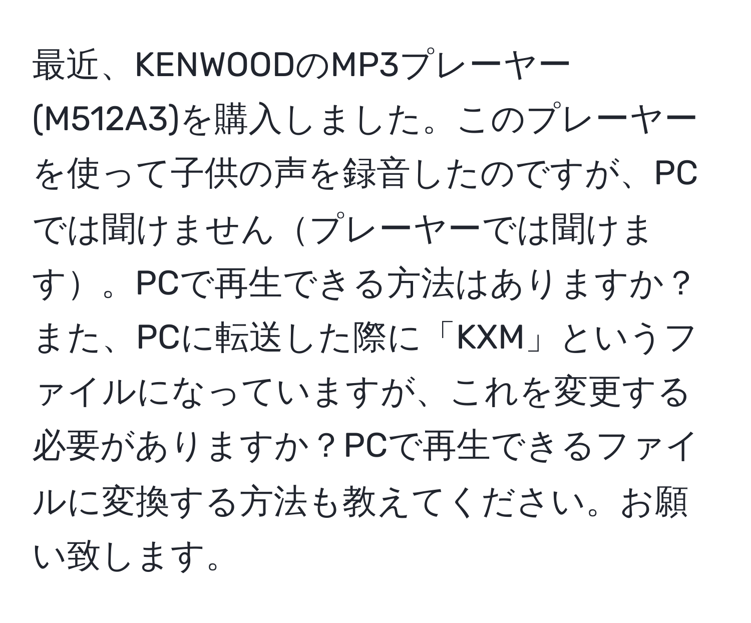 最近、KENWOODのMP3プレーヤー(M512A3)を購入しました。このプレーヤーを使って子供の声を録音したのですが、PCでは聞けませんプレーヤーでは聞けます。PCで再生できる方法はありますか？また、PCに転送した際に「KXM」というファイルになっていますが、これを変更する必要がありますか？PCで再生できるファイルに変換する方法も教えてください。お願い致します。