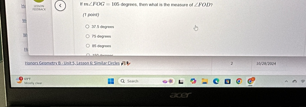 Hc LESSON < If  m∠ FOG=105 degrees, then what is the measure of ∠ FOD 2
FEEDBACK
(1 point)
w
37.5 degrees
W
75 degrees
85 degrees
H(
Honors Geometry B - Unit 5, Lesson 6; Similar Circles 2 10/28/2024
69°F
Mostly clear Search
are