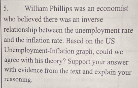 William Phillips was an economist 
who believed there was an inverse 
relationship between the unemployment rate 
and the inflation rate. Based on the US 
Unemployment-Inflation graph, could we 
agree with his theory? Support your answer 
with evidence from the text and explain your 
reasoning.