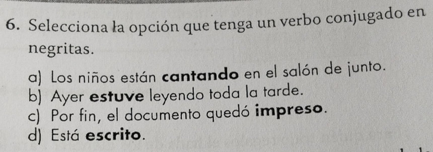 Selecciona la opción que tenga un verbo conjugado en
negritas.
a) Los niños están cantando en el salón de junto.
b) Ayer estuve leyendo toda la tarde.
c) Por fin, el documento quedó impreso.
d) Está escrito.