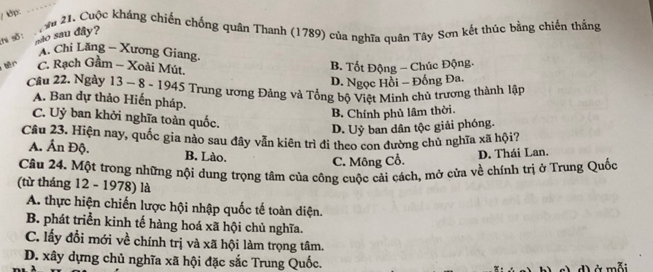 ớp:
_
:hi số : M 21. Cuộc kháng chiến chống quân Thanh (1789) của nghĩa quân Tây Sơn kết thúc bằng chiến thắng
não sau đây?
A. Chi Lăng - Xương Giang.
tên C. Rạch Gầm - Xoài Mút.
B. Tốt Động - Chúc Động.
D. Ngọc Hồi - Đống Đa.
Câu 22. Ngày 13 ~ 8 - 1945 Trung ương Đảng và Tổng bộ Việt Minh chủ trương thành lập
A. Ban dự thảo Hiến pháp.
B. Chính phủ lâm thời.
C. Uỷ ban khởi nghĩa toàn quốc.
D. Uỷ ban dân tộc giải phóng.
Câu 23. Hiện nay, quốc gia nào sau đãy vẫn kiên trì đi theo con đường chủ nghĩa xã hội?
A. Ấn Độ. B. Lào.
C. Mông Cổ. D. Thái Lan.
Câu 24. Một trong những nội dung trọng tâm của công cuộc cải cách, mở cửa về chính trị ở Trung Quốc
(từ tháng 12 - 1978) là
A. thực hiện chiến lược hội nhập quốc tế toàn diện.
B. phát triển kinh tế hàng hoá xã hội chủ nghĩa.
C. lấy đổi mới về chính trị và xã hội làm trọng tâm.
D. xây dựng chủ nghĩa xã hội đặc sắc Trung Quốc.
d ở mỗi