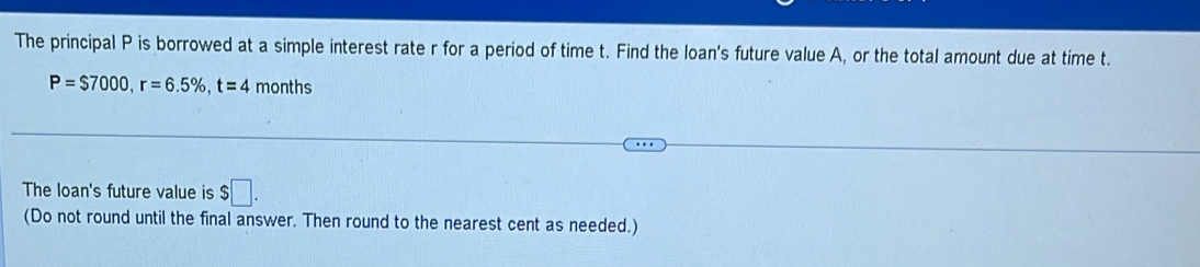 The principal P is borrowed at a simple interest rate r for a period of time t. Find the loan's future value A, or the total amount due at time t.
P=$7000, r=6.5% , t=4 months 
The loan's future value is $□. 
(Do not round until the final answer. Then round to the nearest cent as needed.)