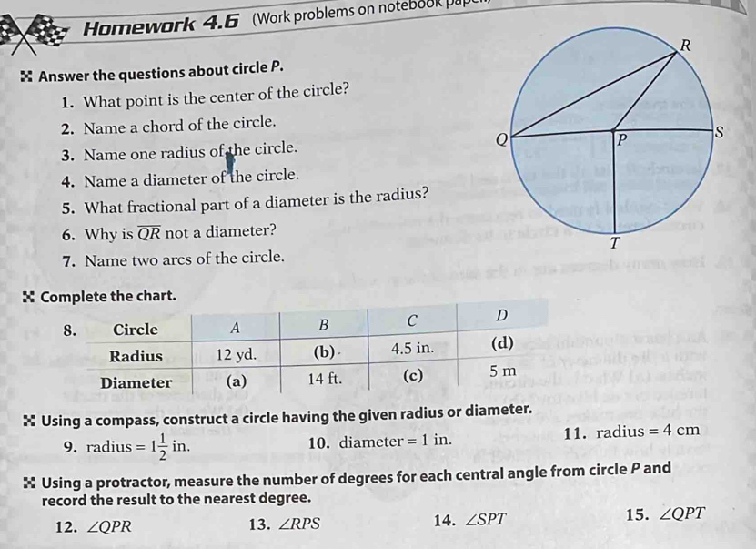 Homework 4.6 (Work problems on notebook pap 
× Answer the questions about circle P. 
1. What point is the center of the circle? 
2. Name a chord of the circle. 
3. Name one radius of the circle. 
4. Name a diameter of the circle. 
5. What fractional part of a diameter is the radius? 
6. Why is overline QR not a diameter? 
7. Name two arcs of the circle. 
X Complete the chart. 
× Using a compass, construct a circle having the given radius or diameter. 
9. radius =1 1/2 in. 10. diameter =1 in. 11. radius =4cm
× Using a protractor, measure the number of degrees for each central angle from circle P and 
record the result to the nearest degree. 
12. ∠ QPR 13. ∠ RPS 14. ∠ SPT 15. ∠ QPT