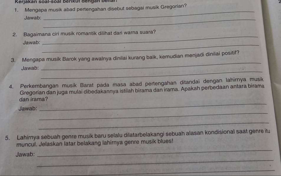 Kerjakan soal-soal berikut dengan benar! 
1. Mengapa musik abad pertengahan disebut sebagai musik Gregorian? 
Jawab:_ 
_ 
2. Bagaimana ciri musik romantik dilihat dari warna suara? 
_ 
Jawab: 
_ 
_ 
3. Mengapa musik Barok yang awalnya dinilai kurang baik, kemudian menjadi dinilai positif? 
_ 
Jawab: 
4. Perkembangan musik Barat pada masa abad pertengahan ditandai dengan lahirnya musik 
Gregorian dan juga mulai dibedakannya istilah birama dan irama. Apakah perbedaan antara birama 
_ 
dan irama? 
_ 
Jawab: 
_ 
5. Lahirnya sebuah genre musik baru selalu dilatarbelakangi sebuah alasan kondisional saat genre itu 
_ 
muncul. Jelaskan latar belakang lahirnya genre musik blues! 
_ 
Jawab: 
_