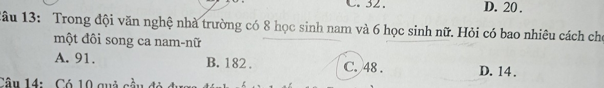 32. D. 20.
đâu 13: Trong đội văn nghệ nhà trường có 8 học sinh nam và 6 học sinh nữ. Hỏi có bao nhiêu cách cho
một đôi song ca nam-nữ
A. 91. B. 182. C. 48. D. 14.
Câu 14: Có 10 quả cà