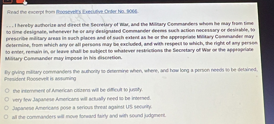 Read the excerpt from Roosevelt's Executive Order No. 9066.
_. . . I hereby authorize and direct the Secretary of War, and the Military Commanders whom he may from time
to time designate, whenever he or any designated Commander deems such action necessary or desirable, to
prescribe military areas in such places and of such extent as he or the appropriate Military Commander may
determine, from which any or all persons may be excluded, and with respect to which, the right of any person
to enter, remain in, or leave shall be subject to whatever restrictions the Secretary of War or the appropriate
Military Commander may impose in his discretion.
By giving military commanders the authority to determine when, where, and how long a person needs to be detained,
President Roosevelt is assuming
the internment of American citizens will be difficult to justify.
very few Japanese Americans will actually need to be interned.
Japanese Americans pose a serious threat against US security.
all the commanders will move forward fairly and with sound judgment.