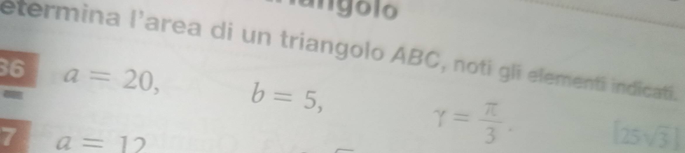 angolo 
etermina l'area di un triangolo ABC, noti gli elementí indicatí. 
36 a=20,
b=5, 
7 a=12
gamma = π /3 .
[25sqrt(3)]