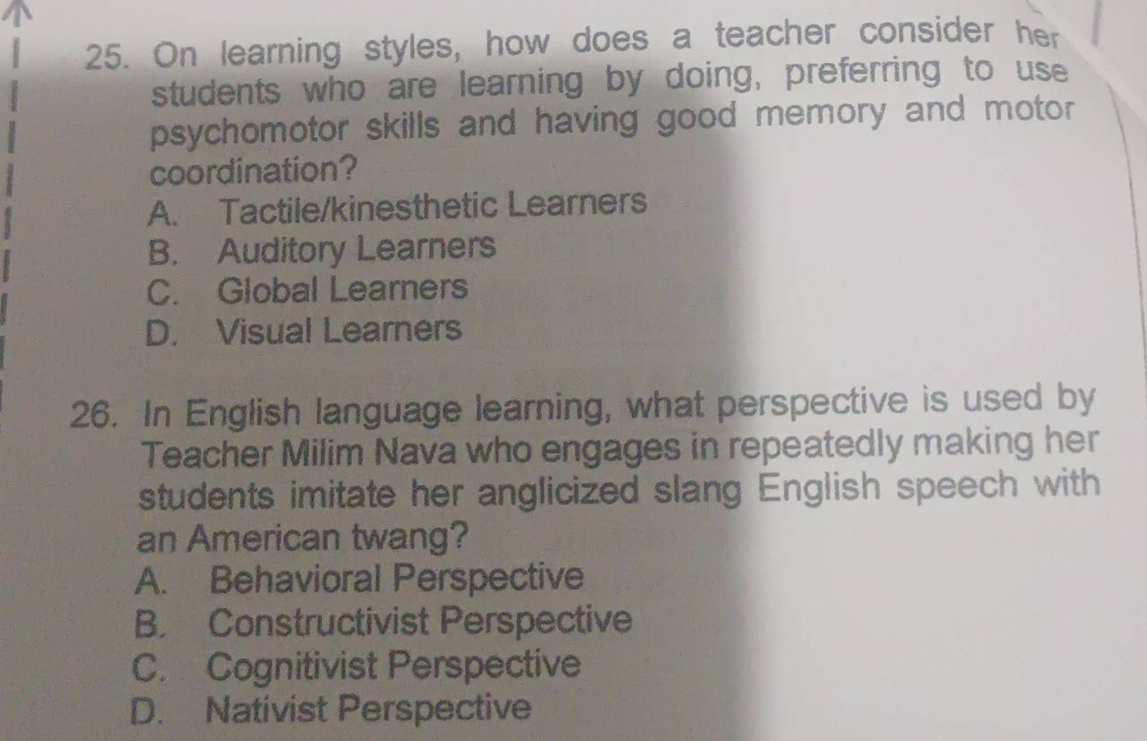 On learning styles, how does a teacher consider her
students who are learning by doing, preferring to use
psychomotor skills and having good memory and motor
coordination?
A. Tactile/kinesthetic Learners
B. Auditory Learners
C. Global Learners
D. Visual Learners
26. In English language learning, what perspective is used by
Teacher Milim Nava who engages in repeatedly making her
students imitate her anglicized slang English speech with
an American twang?
A. Behavioral Perspective
B. Constructivist Perspective
C. Cognitivist Perspective
D. Nativist Perspective