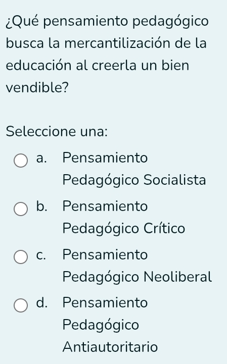 ¿Qué pensamiento pedagógico
busca la mercantilización de la
educación al creerla un bien
vendible?
Seleccione una:
a. Pensamiento
Pedagógico Socialista
b. Pensamiento
Pedagógico Crítico
c. Pensamiento
Pedagógico Neoliberal
d. Pensamiento
Pedagógico
Antiautoritario