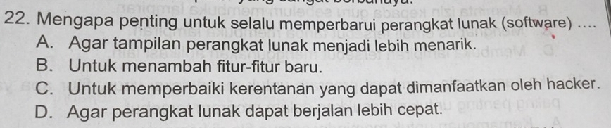 Mengapa penting untuk selalu memperbarui perangkat lunak (software) ....
A. Agar tampilan perangkat lunak menjadi lebih menarik.
B. Untuk menambah fitur-fitur baru.
C. Untuk memperbaiki kerentanan yang dapat dimanfaatkan oleh hacker.
D. Agar perangkat lunak dapat berjalan lebih cepat.