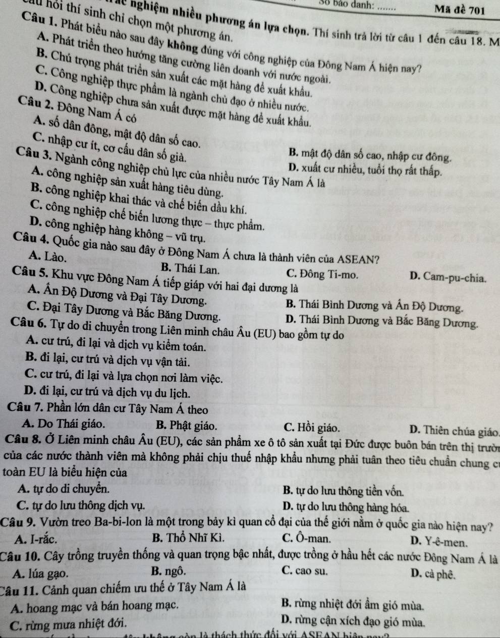 Số bảo danh: Mã đề 701
ll hồi thí sinh chỉ chọn một phương án.
gc nghiệm nhiều phương án lựa chọn. Thí sinh trả lời từ câu 1 đến câu 18. M
Câu 1. Phát biểu nào sau đây không đùng với công nghiệp của Đông Nam Á hiện nay7
A. Phát triển theo hướng tăng cường liên doanh với nước ngoài.
B. Chú trọng phát triển sản xuất các mặt hàng để xuất khẩu.
C. Công nghiệp thực phẩm là ngành chủ đạo ở nhiều nước.
D. Công nghiệp chưa sản xuất được mặt hàng đề xuất khẩu.
Câu 2. Đông Nam Á có
A. số dân đông, mật độ dân số cao.
C. nhập cư ít, cơ cấu dân số giả.
B. mật độ dân số cao, nhập cư đông.
Câu 3. Ngành công nghiệp chủ lực của nhiều nước Tây Nam Á là
D. xuất cư nhiều, tuổi thọ rất thấp.
A. công nghiệp sản xuất hàng tiêu dùng.
B. công nghiệp khai thác và chế biến dầu khí.
C. công nghiệp chế biến lương thực - thực phẩm.
D. công nghiệp hàng không - vũ trụ.
Câu 4. Quốc gia nào sau đây ở Đông Nam Á chưa là thành viên của ASEAN?
A. Lào. B. Thái Lan. C. Đông Ti-mo. D. Cam-pu-chia.
Câu 5. Khu vực Đông Nam Á tiếp giáp với hai đại dương là
A. Ấn Độ Dương và Đại Tây Dương.
B. Thái Bình Dương và Ấn Độ Dương.
C. Đại Tây Dương và Bắc Băng Dương. D. Thái Bình Dương và Bắc Băng Dương.
Câu 6. Tự do di chuyển trong Liên minh châu Âu (EU) bao gồm tự do
A. cư trú, đi lại và dịch vụ kiểm toán.
B. đi lại, cư trú và dịch vụ vận tải.
C. cư trú, đi lại và lựa chọn nơi làm việc.
D. đi lại, cư trú và dịch vụ du lịch.
Câu 7. Phần lớn dân cư Tây Nam Á theo
A. Do Thái giáo. B. Phật giáo. C. Hồi giáo. D. Thiên chúa giáo.
Câu 8. Ở Liên minh châu Âu (EU), các sản phẩm xe ô tô sản xuất tại Đức được buôn bán trên thị trườn
của các nước thành viên mà không phải chịu thuế nhập khẩu nhưng phải tuân theo tiêu chuẩn chung cư
toàn EU là biểu hiện của
A. tự do di chuyển. B. tự do lưu thông tiền vốn.
C. tự do lưu thông dịch vụ. D. tự do lưu thông hàng hóa.
Câu 9. Vườn treo Ba-bi-lon là một trong bảy kì quan cổ đại của thế giới nằm ở quốc gia nào hiện nay?
A. I-rắc. B. Thổ Nhĩ Kì. C. Ô-man.
D. Y-ê-men.
Câu 10. Cây trồng truyền thống và quan trọng bậc nhất, được trồng ở hầu hết các nước Đông Nam Á là
A. lúa gạo. B. ngô. C. cao su.
D. cả phê.
Câu 11. Cảnh quan chiếm ưu thế ở Tây Nam Á là
A. hoang mạc và bán hoang mạc. B. rừng nhiệt đới ẩm gió mùa.
C. rừng mưa nhiệt đới.
D. rừng cận xích đạo gió mùa.
thách thức đối với ASEAN hiện na